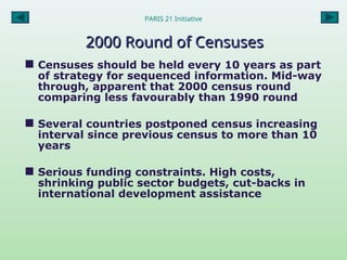 PARIS 21 Initiative
2000 Round of Censuses
2000 Round of Censuses
 Censuses should be held every 10 years as part
of strategy for sequenced information. Mid-way
through, apparent that 2000 census round
comparing less favourably than 1990 round
 Several countries postponed census increasing
interval since previous census to more than 10
years
 Serious funding constraints. High costs,
shrinking public sector budgets, cut-backs in
international development assistance
 
