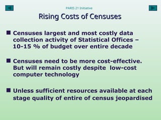 PARIS 21 Initiative
Rising Costs of Censuses
Rising Costs of Censuses
 Censuses largest and most costly data
collection activity of Statistical Offices –
10-15 % of budget over entire decade
 Censuses need to be more cost-effective.
But will remain costly despite low-cost
computer technology
 Unless sufficient resources available at each
stage quality of entire of census jeopardised
 
