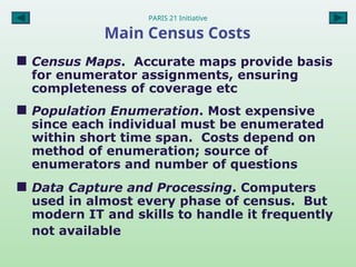 PARIS 21 Initiative
Main Census Costs
 Census Maps. Accurate maps provide basis
for enumerator assignments, ensuring
completeness of coverage etc
 Population Enumeration. Most expensive
since each individual must be enumerated
within short time span. Costs depend on
method of enumeration; source of
enumerators and number of questions
 Data Capture and Processing. Computers
used in almost every phase of census. But
modern IT and skills to handle it frequently
not available
 