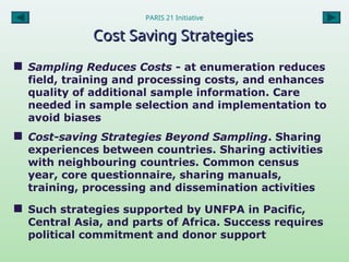 PARIS 21 Initiative
Cost Saving Strategies
Cost Saving Strategies
 Sampling Reduces Costs - at enumeration reduces
field, training and processing costs, and enhances
quality of additional sample information. Care
needed in sample selection and implementation to
avoid biases
 Cost-saving Strategies Beyond Sampling. Sharing
experiences between countries. Sharing activities
with neighbouring countries. Common census
year, core questionnaire, sharing manuals,
training, processing and dissemination activities
 Such strategies supported by UNFPA in Pacific,
Central Asia, and parts of Africa. Success requires
political commitment and donor support
 