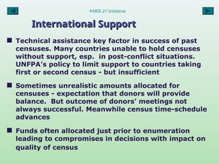PARIS 21 Initiative
International Support
International Support
 Technical assistance key factor in success of past
censuses. Many countries unable to hold censuses
without support, esp. in post-conflict situations.
UNFPA’s policy to limit support to countries taking
first or second census - but insufficient
 Sometimes unrealistic amounts allocated for
censuses - expectation that donors will provide
balance. But outcome of donors’ meetings not
always successful. Meanwhile census time-schedule
advances
 Funds often allocated just prior to enumeration
leading to compromises in decisions with impact on
quality of census
 