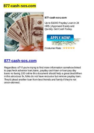 877-cash-sos.com
877-cash-sos.com
Up to $1000 Payday Loan in 24
HRS.| Approved Easily and
Quickly. Get Cash Today.
Costumer Rate :
877-cash-sos.com
Regardless of? If you're trying to find more information somehow linked
to paycheck advance loan,loans, payday cash loan or loan pay day
loans no faxing 100 online this document should help a great deal.When
in this atrocious fix, folks do not have recourse but remove payday loan.
They'd plead another loan from best freinds and family if they're not
onion-skinned.
 