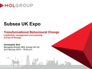 Subsea UK Expo
Transformational Behavioural Change
Leadership, management and coaching
A Case of Change
Christopher Bird
Managing Director MOL Energy UK Ltd
3rd February 2016 – 10.40 a.m.
 