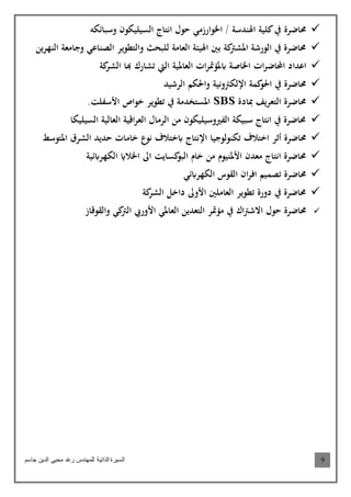 ‫جاسم‬ ‫الدين‬ ‫محيي‬ ‫رغد‬ ‫للمهندس‬ ‫الذاتية‬ ‫السيرة‬ 9
‫حمتضرة‬‫وسبتئكه‬ ‫السيويكمن‬ ‫انتتج‬ ‫حمل‬ ‫اخلمارزاي‬ / ‫اهلندسة‬ ‫كوية‬‫يف‬
‫والتطمير‬ ‫لوبحث‬ ‫اللعتاة‬ ‫اهليئة‬ ‫بني‬ ‫كة‬‫املشرت‬ ‫المرشة‬ ‫يف‬ ‫حمتضرة‬‫الصنتعي‬‫وج‬‫النهرين‬ ‫تالعة‬
‫ا‬‫ر‬‫احملتض‬ ‫اعداد‬‫اب‬ ‫اخلتصة‬‫كة‬‫الشر‬ ‫هبت‬ ‫تشترك‬ ‫اليت‬ ‫اللعتملية‬ ‫ا‬‫ر‬‫ملؤمت‬
‫كمة‬‫احلم‬ ‫يف‬ ‫حمتضرة‬‫اإللكرتونية‬‫الرشيد‬ ‫واحلكم‬
‫مبتدة‬ ‫التلعريف‬ ‫حمتضرة‬SBS.‫األسفوا‬ ‫خما‬ ‫تطمير‬ ‫يف‬ ‫املستخداة‬
‫السيويكت‬ ‫اللعتلية‬ ‫اقية‬‫ر‬‫اللع‬ ‫الراتل‬ ‫ان‬ ‫الفريوسيويكمن‬ ‫سبيكة‬ ‫انتتج‬ ‫يف‬ ‫حمتضرة‬
‫حمتضرة‬‫أ‬‫ثر‬‫تكنملمجيت‬ ‫اختالف‬‫اإلنتتج‬‫ابختالف‬‫ختات‬ ‫ع‬‫نم‬‫حديد‬‫املتمسط‬ ‫الشرق‬
‫كستيا‬‫البم‬ ‫ختم‬ ‫ان‬ ‫األملنيمم‬ ‫العدن‬ ‫انتتج‬ ‫حمتضرة‬‫الكهرابئية‬ ‫اخلالاي‬ ‫اىل‬
‫تصميم‬ ‫حمتضرة‬‫ا‬‫فر‬‫ا‬‫الكهرابئي‬ ‫القمس‬ ‫ن‬
‫كة‬‫الشر‬ ‫داخل‬ ‫األوىل‬ ‫اللعتاوني‬ ‫تطمير‬ ‫دورة‬ ‫يف‬ ‫حمتضرة‬
‫حمل‬ ‫حمتضرة‬‫اك‬‫رت‬‫االش‬‫والقمقتز‬ ‫كي‬‫الرت‬ ‫األوريب‬ ‫اللعتملي‬ ‫التلعدين‬ ‫اؤمتر‬ ‫يف‬
 