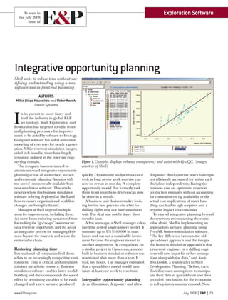 www.EPmag.com July 2008 | E&P | 79
Shell seeks to reduce time without sac-
rificing understanding using a new
software tool in front-end planning.
AUTHORS
Milko Binza Moussirou and Victor Koosh,
Caesar Systems
I
n its pursuit to move faster and
lead the industry in global E&P
technology, Shell Exploration and
Production has targeted specific front-
end planning processes for improve-
ment to be aided by software technology.
Computer software has aided simulation
modeling of reservoirs for nearly a gener-
ation. While reservoir simulation has pro-
vided rich benefits, these have largely
remained isolated in the reservoir engi-
neering domain.
The company has now turned its
attention toward integrative opportunity
planning across all subsurface, surface,
and economic planning domains with
the use of commercially available busi-
ness simulation software. This article
describes how this business simulation
software is being deployed at Shell and
how necessary organizational workflow
changes are being facilitated.
Managers at Shell targeted multiple
areas for improvement, including these:
(a) move faster, reducing turnaround time
for making the “go/no-go” business case
on a reservoir opportunity, and (b) adopt
an integrative process for managing deci-
sions beyond the reservoir and across the
entire value chain.
Reducing planning time
International oil companies find them-
selves in an increasingly competitive envi-
ronment. Time is critical, and integrative
thinkers are a finite resource. Business
simulation software enables faster model
building and then compounds the speed
effect by permitting variables to be easily
changed and a new scenario produced
quickly. Opportunity analyses that once
took as long as one week to revise can
now be re-run in one day. A complete
opportunity model that formerly took
three to six months to develop can now
be done in a month.
A business unit decision maker look-
ing for the best price to win a bid for
drilling rights may not have months to
wait. The deal may not be there three
months later.
A few years ago, a Shell manager calcu-
lated the cost of a spreadsheet model. It
summed up to US $100,000 in man
hours and was not a sustainable invest-
ment because the engineer moved to
another assignment. By comparison, on
a similar project in Cameroon, a model
built in business simulation software was
reactivated after more than a year. It
took two hours. The manager estimated
that a spreadsheet model would have
taken at least one week to reactivate.
Integrative opportunity planning
As an illustration, deepwater and ultra-
deepwater developments pose challenges
not efficiently accounted for within each
discipline independently. Basing the
business case on optimistic reservoir
production estimates without accounting
for constraints on rig availability or the
actual cost implications of water han-
dling can lead to ugly surprises and a
negative impact on economics.
To extend integrative planning beyond
the reservoir, encompassing the entire
value chain, Shell is implementing an
approach to scenario planning using
PetroVR business simulation software.
“The key difference between the old
spreadsheet approach and the integra-
tive business simulation approach is that
a reservoir engineer or a drilling engi-
neer will now input his or her assump-
tions along with the data,” said Andy
Breckwoldt, a team leader in Shell
Development Planning. “Before, each
discipline used assumptions to manipu-
late their data in spreadsheets and then
provided conclusions for the economist
to roll up into a summary model. Now,
Integrative opportunity planning
Exploration Software
Figure 1.Crossplot displays enhance transparency and assist with QA/QC. (Images
courtesy of Shell)
As seen in
the July 2008
issue of
 