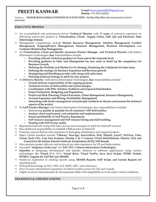 Page 1 of 3
Seeking a… SENIOR MANAGERIAL POSITION IN IT FUNCTION – SR DIR / DIR / DELIVERY MANAGER / ACCOUNT
MANAGER
EXECUTIVE PROFILE
ð An accomplished and performance-driven Technical Director with 23 years of extensive experience in
delivering end-to-end projects in Virtualization, Cloud, Supply Chain, SAP, QA and Electronic Data
Interchange domain.
ð Management competencies include Human Resource Management, Attrition Management, Conflict
Management, Program/Project Management, Financial Management, Business Development and
Customer Relationship Management.
ð As Virtualization, Cloud and Quality Assurance Practice Manager and Technical Director with Interra
Information Technologies, Key responsibilities include
o Providing relevant Technical guidance to Team and at the corporate level,
o Providing guidance to Sales and Management for new areas to build up the competency for
Business Growth,
o Defining the Portfolio and Market Go-To Strategy, Finalizing the Collaterals for Sales team,
o Defining the strategy for Business Expansion and Revenue growth,
o Strategizing and Handling pre-sales calls along with sales team,
o Defining technical strategy to pitch for new projects
ð As Delivery Director with Interra Information Technologies, Key responsibilities include
o Overall delivery responsibility of the ongoing projects,
o Technical reviews of deliverables and system designs,
o Coordination with PMs, Solution Architects and required Stakeholders
o Project Estimation, Budgeting and Negotiation,
o Project and Risk Planning, Project Execution, Client Management, Resource Management,
o Account Expansion and Mining, Profitability Management,
o Interacting with Senior management and principle architects to discuss and present the technical
aspects of the project
ð As SAP Practice Manager with Interra Information Technologies, key responsibilities included
o Maintaining quality & quantity for all customers’ SAP deliverables,
o Analyze client requirement, cost estimation and implementation,
o Ensure profitability of SAP Practice department,
o SAP resource management and SAP resource hiring and skill building,
o Dealing with SAP license audits
ð Represents InterraIT along with Sales and account managers to pitch for InterraIT services
ð Has additional responsibility to establish CRM practice at InterraIT
ð Possesses special skill set and experience in managing maintenance and support projects.
ð Major Clients handled include: VMware, NewAge, ServiceNow, Dell, Hitachi, Layer7, NuView, Liber
Cloud, Syclo LLC, Cast Iron Systems, Oneida, L & T Cement, CTech InfoSolutions, Detroit, USA and
Council for the Indian School Certificate Examination (ICSE / ISE Board).
ð Has extensive project delivery and technical pre-sales experience for US and India market
ð Awarded “Employee of the year” for 2008-2009 at Interra Information Technologies.
ð Expertise in designing, development and Quality Analysis of software applications using various
technologies like Visual C++, C++, Visual Basic, Visual FoxPro, Java, Java Scripts, HTML Scripts,
HTML5, Angular JS, SAP R/3 and ABAP/4.
ð Hands-on experience in creating reports using ABAP/4 Reports, SAP Script, and Crystal Reports 6.0
reporting tools.
ð Profound knowledge of ALV, EDI, ALE, IDOC, RFC, and connectors.
ð Over 12 years international experience at Client Location across US, UK and Canada
ð Highly evolved communication & inter-personal skills with adaptability to work under varied conditions.
TRAININGS & CERTIFICATIONS
PREETI KANWAR E-mail: kanwarpreeti2012@gmail.com
Mobile: +91-9911142224
 