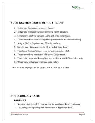 Matrix Cellular Services Page 10
SOME KEY HIGHLIGHTS OF THE PROJECT:
1. Understand the business scenario of matrix.
2. Understand consumer behavior in buying matrix products.
3. Comparative analysis between Matrix and of its competitors.
4. To understand the various competitive parameters in the telecom industry.
5. Analyze Market Gap in terms of Matrix products.
6. Suggest area of improvement to fill in market Gaps if any.
7. To enhance the negotiating power and communication skills.
8. To understand the importance of ProductDevelopment.
9. To work in a team as a Team player and be able to handle Team effectively.
10. Observe and understand corporatework culture.
These are some highlights of the project which I will try to achieve.
METHODOLOGY USED:
PROJECTI
• Area mapping through Secondarydata for identifying Target customers.
• Tele-calling and speaking with administrative department head.
 