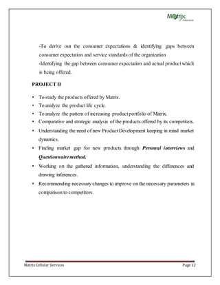 Matrix Cellular Services Page 12
-To derive out the consumer expectations & identifying gaps between
consumer expectation and service standards of the organization
-Identifying the gap between consumer expectation and actual productwhich
is being offered.
PROJECT II
• To study the products offered by Matrix.
• To analyze the productlife cycle.
• To analyze the pattern of increasing productportfolio of Matrix.
• Comparative and strategic analysis of the products offered by its competitors.
• Understanding the need of new ProductDevelopment keeping in mind market
dynamics.
• Finding market gap for new products through Personal interviews and
Questionnairemethod.
• Working on the gathered information, understanding the differences and
drawing inferences.
• Recommending necessary changes to improve on the necessary parameters in
comparison to competitors.
 