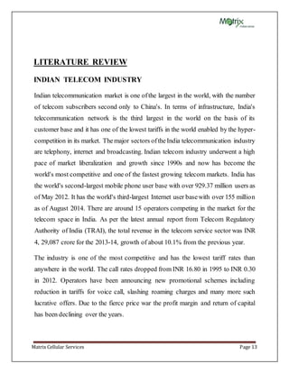 Matrix Cellular Services Page 13
LITERATURE REVIEW
INDIAN TELECOM INDUSTRY
Indian telecommunication market is one ofthe largest in the world, with the number
of telecom subscribers second only to China's. In terms of infrastructure, India's
telecommunication network is the third largest in the world on the basis of its
customer base and it has one of the lowest tariffs in the world enabled by the hyper-
competition in its market. Themajor sectors oftheIndia telecommunication industry
are telephony, internet and broadcasting. Indian telecom industry underwent a high
pace of market liberalization and growth since 1990s and now has become the
world's most competitive and one of the fastest growing telecom markets. India has
the world's second-largest mobile phone user base with over 929.37 million users as
of May 2012. It has the world's third-largest Internet user basewith over 155 million
as of August 2014. There are around 15 operators competing in the market for the
telecom space in India. As per the latest annual report from Telecom Regulatory
Authority of India (TRAI), the total revenue in the telecom service sector was INR
4, 29,087 crore for the 2013-14, growth of about 10.1% from the previous year.
The industry is one of the most competitive and has the lowest tariff rates than
anywhere in the world. The call rates dropped from INR 16.80 in 1995 to INR 0.30
in 2012. Operators have been announcing new promotional schemes including
reduction in tariffs for voice call, slashing roaming charges and many more such
lucrative offers. Due to the fierce price war the profit margin and return of capital
has been declining over the years.
 
