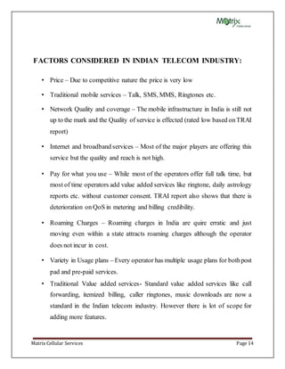 Matrix Cellular Services Page 14
FACTORS CONSIDERED IN INDIAN TELECOM INDUSTRY:
• Price – Due to competitive nature the price is very low
• Traditional mobile services – Talk, SMS, MMS, Ringtones etc.
• Network Quality and coverage – The mobile infrastructure in India is still not
up to the mark and the Quality of service is effected (rated low based onTRAI
report)
• Internet and broadband services – Most of the major players are offering this
service but the quality and reach is not high.
• Pay for what you use – While most of the operators offer full talk time, but
most of time operators add value added services like ringtone, daily astrology
reports etc. without customer consent. TRAI report also shows that there is
deterioration on QoS in metering and billing credibility.
• Roaming Charges – Roaming charges in India are quire erratic and just
moving even within a state attracts roaming charges although the operator
does not incur in cost.
• Variety in Usage plans – Every operator has multiple usage plans for bothpost
pad and pre-paid services.
• Traditional Value added services- Standard value added services like call
forwarding, itemized billing, caller ringtones, music downloads are now a
standard in the Indian telecom industry. However there is lot of scope for
adding more features.
 