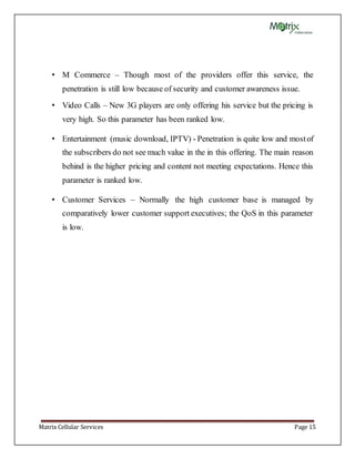 Matrix Cellular Services Page 15
• M Commerce – Though most of the providers offer this service, the
penetration is still low because of security and customer awareness issue.
• Video Calls – New 3G players are only offering his service but the pricing is
very high. So this parameter has been ranked low.
• Entertainment (music download, IPTV) - Penetration is quite low and mostof
the subscribers do not see much value in the in this offering. The main reason
behind is the higher pricing and content not meeting expectations. Hence this
parameter is ranked low.
• Customer Services – Normally the high customer base is managed by
comparatively lower customer support executives; the QoS in this parameter
is low.
 