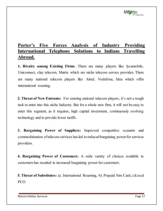 Matrix Cellular Services Page 17
Porter’s Five Forces Analysis of Industry Providing
International Telephony Solutions to Indians Travelling
Abroad.
1. Rivalry among Existing Firms: There are many players like lycamobile,
Uniconnect, clay telecom, Matrix which are niche telecom service provider. There
are many national telecom players like Airtel, Vodafone, Idea which offer
international roaming.
2. Threat of New Entrants: For existing national telecom players, it’s not a tough
task to enter into this niche Industry. But for a whole new firm, it will not be easy to
enter this segment, as it requires, high capital investment, continuously evolving
technology and to provide lower tariffs.
3. Bargaining Power of Suppliers: Improved competitive scenario and
commoditization oftelecom services has led to reduced bargaining powerfor services
providers.
4. Bargaining Power of Customers: A wide variety of choices available to
customers has resulted in increased bargaining power for customers.
5. Threat of Substitutes: a). International Roaming, b). Prepaid Sim Card, c)Local
PCO
 
