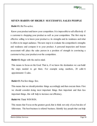 Matrix Cellular Services Page 18
SEVEN HABITS OF HIGHLY SUCCESSFUL SALES PEOPLE
Habit #1: Be Pro-active.
Know your productand know your competition. It is impossible to sell effectively if
a customer is shopping your product as well as your competition. The first step in
effective selling is to know your producti.e. its strengths and its weakness and what
it offers to its target audience. The next step is to evaluate the competition's strengths
and weakness and compare it to your product. A personal inspection and honest
assessment will place the sales person in a position of strength in convincing a
customer to buy your productover the competition.
Habit #2: Begin with the end in mind.
This means to focus on the Goal. That is, if we know the destination we can build
the steps needed to get there. For example using numbers, 20 calls=6
appointments=2 sales.
Habit #3: Put first things first.
This means that we should prioritize things accordingly and then execute them. First
we should consider doing most important things then important and then less
important things, this will help to increase our efficiency.
Habit #4: Think WIN/WIN.
This means that Focus on the greatest good, that is think not only of you but also of
fellowmen. The best business is referral business. Identify key people that can help
 