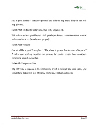 Matrix Cellular Services Page 19
you in your business. Introduce yourself and offer to help them. They in turn will
help you too.
Habit #5: Seek first to understand, then to be understood.
This tells us to be a good listener. Ask good questions to customers so that we can
understand their needs and wants properly.
Habit #6: Synergize.
One should be a great Team player. “The whole is greater than the sum of its parts.”
A sales team working together can produce far greater results than individuals
competing against each other.
Habit #7: Sharpen the Saw.
The only way to succeed is to continuously invest in yourself and your skills. One
should have balance in life: physical, emotional, spiritual and social.
 