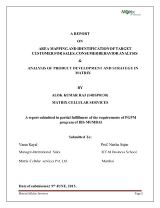 Matrix Cellular Services Page 2
A REPORT
ON
AREA MAPPING AND IDENTIFICATIONOF TARGET
CUSTOMER FOR SALES, CONSUMERBEHAVIOR ANALYSIS
&
ANALYSIS OF PRODUCT DEVELOPMENT AND STRATEGY IN
MATRIX
BY
ALOK KUMAR RAJ (14BSP0130)
MATRIX CELLULAR SERVICES
A report submitted in partial fulfillment of the requirements of PGPM
program of IBS MUMBAI
Submitted To:
Varun Kayal Prof. Naisha Sujan
Manager-International Sales ICFAI Business School
Matrix Cellular services Pvt. Ltd. Mumbai
Date of submission: 9th
JUNE, 2015.
 