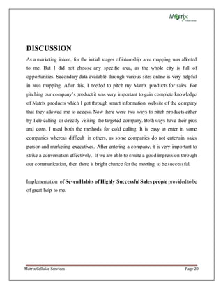 Matrix Cellular Services Page 20
DISCUSSION
As a marketing intern, for the initial stages of internship area mapping was allotted
to me. But I did not choose any specific area, as the whole city is full of
opportunities. Secondary data available through various sites online is very helpful
in area mapping. After this, I needed to pitch my Matrix products for sales. For
pitching our company’s product it was very important to gain complete knowledge
of Matrix products which I got through smart information website of the company
that they allowed me to access. Now there were two ways to pitch products either
by Tele-calling or directly visiting the targeted company. Both ways have their pros
and cons. I used both the methods for cold calling. It is easy to enter in some
companies whereas difficult in others, as some companies do not entertain sales
person and marketing executives. After entering a company, it is very important to
strike a conversation effectively. If we are able to create a good impression through
our communication, then there is bright chance for the meeting to be successful.
Implementation of SevenHabits of Highly SuccessfulSales people provided to be
of great help to me.
 