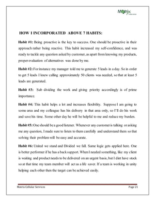 Matrix Cellular Services Page 21
HOW I INCORPORATED ABOVE 7 HABITS:
Habit #1: Being proactive is the key to success. One should be proactive in their
approach rather being reactive. This habit increased my self-confidence, and was
ready to tackle any question asked by customer, as apart from knowing my products,
properevaluation of alternatives was done by me.
Habit #2:Forinstance my manager told me to generate 5 leads in a day. So in order
to get 5 leads I knew calling approximately 50 clients was needed, so that at least 5
leads are generated.
Habit #3: Sub dividing the work and giving priority accordingly is of prime
importance.
Habit #4: This habit helps a lot and increases flexibility. Suppose I am going to
some area and my colleague has his delivery in that area only, so I’ll do his work
and save his time. Some other day he will be helpful to me and reduce my burden.
Habit #5:Oneshould bea good listener. Whenever any customeris talking orasking
me any question, I made sure to listen to them carefully and understand them so that
solving their problem will be easy and accurate.
Habit #6: United we stand and Divided we fall. Same logic gets applied here. One
is better performer if he has a backsupport. WhenI needed something, like my client
is waiting and productneeds to be delivered on an urgent basis, but I dint have stock
so at that time my team member will act as a life saver. If a team is working in unity
helping each other then the target can be achieved easily.
 