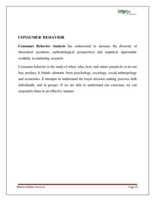 Matrix Cellular Services Page 25
CONSUMER BEHAVIOR
Consumer Behavior Analysis has endeavored to increase the diversity of
theoretical positions, methodological perspectives and empirical approaches
available to marketing research.
Consumer behavior is the study of when, why, how, and where people do or do not
buy product. It blends elements from psychology, sociology, social anthropology
and economics. It attempts to understand the buyer decision making process, both
individually and in groups. If we are able to understand our customer, we can
respond to them in an effective manner.
 
