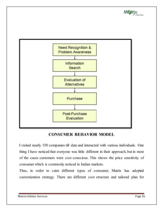 Matrix Cellular Services Page 26
CONSUMER BEHAVIOR MODEL
I visited nearly 150 companies till date and interacted with various individuals. One
thing I have noticed that everyone was little different in their approach, but in most
of the cases customers were cost conscious. This shows the price sensitivity of
consumer which is commonly noticed in Indian markets.
Thus, in order to cater different types of consumer, Matrix has adopted
customization strategy. There are different cost structure and tailored plan for
 