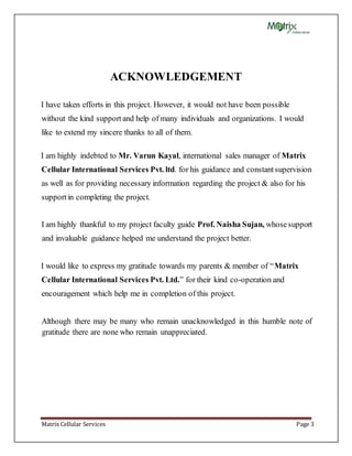 Matrix Cellular Services Page 3
ACKNOWLEDGEMENT
I have taken efforts in this project. However, it would not have been possible
without the kind supportand help of many individuals and organizations. I would
like to extend my sincere thanks to all of them.
I am highly indebted to Mr. Varun Kayal, international sales manager of Matrix
Cellular International Services Pvt. ltd. for his guidance and constantsupervision
as well as for providing necessary information regarding the project & also for his
supportin completing the project.
I am highly thankful to my project faculty guide Prof. Naisha Sujan, whosesupport
and invaluable guidance helped me understand the project better.
I would like to express my gratitude towards my parents & member of “Matrix
Cellular International Services Pvt. Ltd.” for their kind co-operation and
encouragement which help me in completion of this project.
Although there may be many who remain unacknowledged in this humble note of
gratitude there are none who remain unappreciated.
 