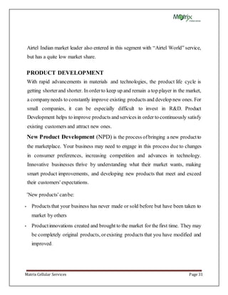Matrix Cellular Services Page 31
Airtel Indian market leader also entered in this segment with “Airtel World” service,
but has a quite low market share.
PRODUCT DEVELOPMENT
With rapid advancements in materials and technologies, the product life cycle is
getting shorterand shorter. In orderto keep up and remain a top player in the market,
a companyneeds to constantly improve existing products and develop new ones. For
small companies, it can be especially difficult to invest in R&D. Product
Development helps to improve products and services in order to continuously satisfy
existing customers and attract new ones.
New Product Development (NPD) is the process ofbringing a new productto
the marketplace. Your business may need to engage in this process due to changes
in consumer preferences, increasing competition and advances in technology.
Innovative businesses thrive by understanding what their market wants, making
smart product improvements, and developing new products that meet and exceed
their customers' expectations.
'New products' canbe:
• Products that your business has never made or sold before but have been taken to
market by others
• Productinnovations created and brought to the market for the first time. They may
be completely original products, orexisting products that you have modified and
improved.
 
