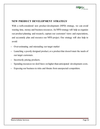 Matrix Cellular Services Page 32
NEW PRODUCT DEVELOPMENT STRATEGY
With a well-considered new product development (NPD) strategy, we can avoid
wasting time, money and business resources. An NPD strategy will help us organize
our product planning and research, capture our customers' views and expectations,
and accurately plan and resource our NPD project. Our strategy will also help to
avoid:
• Over-estimating and misreading our target market
• Launching a poorly designed product, or a productthat doesn'tmeet the needs of
our target customers.
• Incorrectly pricing products.
• Spending resources we don'thave on higher-than-anticipated development costs.
• Exposing our business to risks and threats from unexpected competition.
 