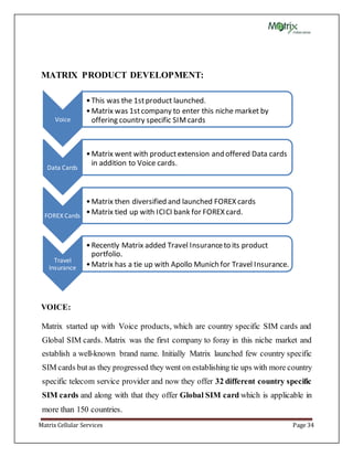 Matrix Cellular Services Page 34
MATRIX PRODUCT DEVELOPMENT:
VOICE:
Matrix started up with Voice products, which are country specific SIM cards and
Global SIM cards. Matrix was the first company to foray in this niche market and
establish a well-known brand name. Initially Matrix launched few country specific
SIM cards but as they progressed they went on establishing tie ups with more country
specific telecom service provider and now they offer 32 different country specific
SIM cards and along with that they offer Global SIM card which is applicable in
more than 150 countries.
Voice
•This was the 1stproduct launched.
•Matrix was 1stcompany to enter this niche market by
offering country specific SIMcards
Data Cards
•Matrix went with productextension and offered Data cards
in addition to Voice cards.
FOREX Cards
•Matrix then diversified and launched FOREX cards
•Matrix tied up with ICICI bank for FOREX card.
Travel
Insurance
•Recently Matrix added Travel Insuranceto its product
portfolio.
•Matrix has a tie up with Apollo Munich for Travel Insurance.
 