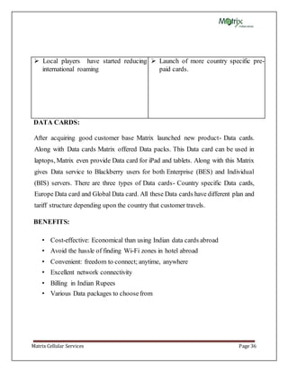 Matrix Cellular Services Page 36
 Local players have started reducing
international roaming
 Launch of more country specific pre-
paid cards.
DATA CARDS:
After acquiring good customer base Matrix launched new product- Data cards.
Along with Data cards Matrix offered Data packs. This Data card can be used in
laptops, Matrix even provide Data card for iPad and tablets. Along with this Matrix
gives Data service to Blackberry users for both Enterprise (BES) and Individual
(BIS) servers. There are three types of Data cards- Country specific Data cards,
Europe Data card and Global Data card. All these Data cards have different plan and
tariff structure depending upon the country that customer travels.
BENEFITS:
• Cost-effective: Economical than using Indian data cards abroad
• Avoid the hassle of finding Wi-Fi zones in hotel abroad
• Convenient: freedom to connect; anytime, anywhere
• Excellent network connectivity
• Billing in Indian Rupees
• Various Data packages to choosefrom
 