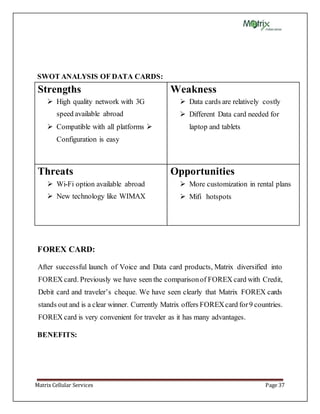 Matrix Cellular Services Page 37
SWOT ANALYSIS OF DATA CARDS:
Strengths
 High quality network with 3G
speed available abroad
 Compatible with all platforms 
Configuration is easy
Weakness
 Data cards are relatively costly
 Different Data card needed for
laptop and tablets
Threats
 Wi-Fi option available abroad
 New technology like WIMAX
Opportunities
 More customization in rental plans
 Mifi hotspots
FOREX CARD:
After successful launch of Voice and Data card products, Matrix diversified into
FOREX card. Previously we have seen the comparisonof FOREX card with Credit,
Debit card and traveler’s cheque. We have seen clearly that Matrix FOREX cards
stands out and is a clear winner. Currently Matrix offers FOREXcard for9 countries.
FOREX card is very convenient for traveler as it has many advantages.
BENEFITS:
 