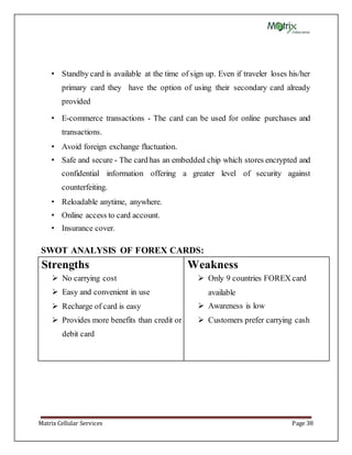 Matrix Cellular Services Page 38
• Standby card is available at the time of sign up. Even if traveler loses his/her
primary card they have the option of using their secondary card already
provided
• E-commerce transactions - The card can be used for online purchases and
transactions.
• Avoid foreign exchange fluctuation.
• Safe and secure - The card has an embedded chip which stores encrypted and
confidential information offering a greater level of security against
counterfeiting.
• Reloadable anytime, anywhere.
• Online access to card account.
• Insurance cover.
SWOT ANALYSIS OF FOREX CARDS:
Strengths
 No carrying cost
 Easy and convenient in use
 Recharge of card is easy
 Provides more benefits than credit or
debit card
Weakness
 Only 9 countries FOREX card
available
 Awareness is low
 Customers prefer carrying cash
 