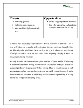 Matrix Cellular Services Page 40
Threats
 Ticketing agencies
 Online insurance agencies
 More established players already
exist
Opportunities
 Online shopping of travel insurance
 Can offer a complete package to the
customer with attractive pricing
In Matrix, new productdevelopment can be done in minimum of 24 hours. That is,
new tariff plans can be availed and customized for mass customer. Basically there
are 4 broad products in Matrix, however there are new developments made in two
of the products-SIM cards and data cards quite frequently, keeping in mind the
changing marketing dynamics.
Recently 4 weeks ago there were new plans launched of rental 99,199, 300 keeping
in mind the competitors pricing, as uniconnect, clay telecom and Lyca mobile had
launched products with comparatively less pricing. Thus, in order to sustain in such
a competitive market, company have to keep in track with competition as well as the
improvement and inventions in technology, otherwise there is possibility of lacking
behind and competitors marching ahead.
 