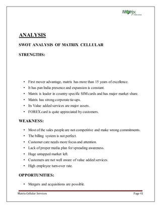 Matrix Cellular Services Page 41
ANALYSIS
SWOT ANALYSIS OF MATRIX CELLULAR
STRENGTHS:
• First mover advantage, matrix has more than 15 years of excellence.
• It has pan India presence and expansion is constant.
• Matrix is leader in country specific SIM cards and has major market share.
• Matrix has strong corporate tie-ups.
• Its Value added services are major assets.
• FOREX card is quite appreciated by customers.
WEAKNESS:
• Most of the sales people are not competitive and make wrong commitments.
• The billing system is not perfect.
• Customer care needs more focus and attention.
• Lack of proper media plan for spreading awareness.
• Huge untapped market left.
• Customers are not well aware of value added services.
• High employee turn-over rate.
OPPORTUNITIES:
• Mergers and acquisitions are possible.
 