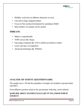 Matrix Cellular Services Page 42
• Mobilize work force in different dimension to excel.
• Can cater to huge untapped market.
• Focus on New productdevelopment by spending in R&D.
• More number of countries can be catered.
THREATS:
• Market is unpredictable.
• VOIP services like Skype.
• Upcoming companies like LYCA mobile posethreat to matrix.
• Lower call rates of competitors.
• Advanced technology like WIMAX.
ANALYSIS OF SURVEY QUESTIONNAIRE:
The sample size is 150 and the population of sample size included corporateclients
and HNI’s.
From different questions asked in the questionnaire following can be inferred-
Q) HEARD ABOUT MATRIX CELLULAR? IF YES, FROM WHICH
SOURCE?
 