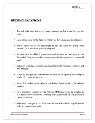 Matrix Cellular Services Page 48
RECOMMENDATIONS
• Try and make more and more channel partners as they would increase the
sales.
• Concentrate more on the Telecom retailers as they understand the industry.
• Travel agents should be encouraged to sell the cards by giving them
commission as they have potential to up-sell.
• Advertisement should be doneon consistentbasis to create more awareness in
the market. Company should encourage promotional campaign in commercial
areas.
• Retention of existing customers, updating them with company’s progress and
new products.
• Focus on new product development as product life cycle of technological
productis comparatively low.
• Matrix is a market leader and so it should do a frontal attack on the existing
markets.
• More number of Country specific Pre-paid SIM cards should be launched as
it is demanded by customers. Training and Development of sales personnel
should be focused.
• Motivating employee is one of the main factors which should be paid heed in
order to reap desired results.
 