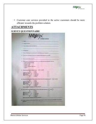Matrix Cellular Services Page 49
• Customer care services provided to the active customers should be more
efficient towards the problem solution.
ATTACHMENTS
SURVEY QUESTIONNAIRE
 