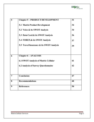 Matrix Cellular Services Page 5
5 Chapter 5 – PRODUCT DEVELOPMENT
5.1 Matrix Product Development
5.2 Voice & its SWOT Analysis
5.3 Data Card & its SWOT Analysis
5.4 FOREX& its SWOT Analysis
5.5 TravelInsurance & its SWOT Analysis
31
34
34
36
37
39
6 Chapter 6 – ANALYSIS
6.1 SWOT Analysis of Matrix Cellular
6.2 Analysis of Survey Questionnaire
41
42
7 Conclusion 47
8 Recommendations 48
9 References 50
 