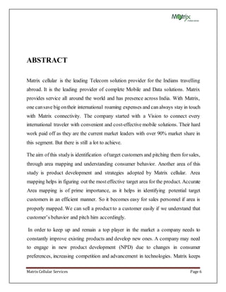 Matrix Cellular Services Page 6
ABSTRACT
Matrix cellular is the leading Telecom solution provider for the Indians travelling
abroad. It is the leading provider of complete Mobile and Data solutions. Matrix
provides service all around the world and has presence across India. With Matrix,
one cansave big ontheir international roaming expenses and can always stay in touch
with Matrix connectivity. The company started with a Vision to connect every
international traveler with convenient and cost-effective mobile solutions. Their hard
work paid off as they are the current market leaders with over 90% market share in
this segment. But there is still a lot to achieve.
The aim ofthis studyis identification oftarget customers and pitching them forsales,
through area mapping and understanding consumer behavior. Another area of this
study is product development and strategies adopted by Matrix cellular. Area
mapping helps in figuring out the mosteffective target area for the product. Accurate
Area mapping is of prime importance, as it helps in identifying potential target
customers in an efficient manner. So it becomes easy for sales personnel if area is
properly mapped. We can sell a product to a customer easily if we understand that
customer’s behavior and pitch him accordingly.
In order to keep up and remain a top player in the market a company needs to
constantly improve existing products and develop new ones. A company may need
to engage in new product development (NPD) due to changes in consumer
preferences, increasing competition and advancement in technologies. Matrix keeps
 