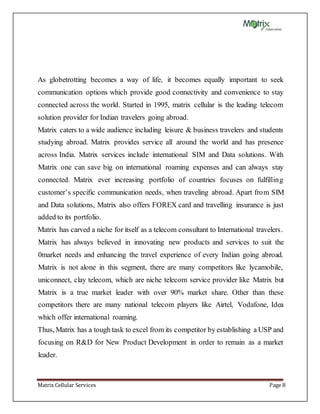 Matrix Cellular Services Page 8
As globetrotting becomes a way of life, it becomes equally important to seek
communication options which provide good connectivity and convenience to stay
connected across the world. Started in 1995, matrix cellular is the leading telecom
solution provider for Indian travelers going abroad.
Matrix caters to a wide audience including leisure & business travelers and students
studying abroad. Matrix provides service all around the world and has presence
across India. Matrix services include international SIM and Data solutions. With
Matrix one can save big on international roaming expenses and can always stay
connected. Matrix ever increasing portfolio of countries focuses on fulfilling
customer’s specific communication needs, when traveling abroad. Apart from SIM
and Data solutions, Matrix also offers FOREX card and travelling insurance is just
added to its portfolio.
Matrix has carved a niche for itself as a telecom consultant to International travelers.
Matrix has always believed in innovating new products and services to suit the
0market needs and enhancing the travel experience of every Indian going abroad.
Matrix is not alone in this segment, there are many competitors like lycamobile,
uniconnect, clay telecom, which are niche telecom service provider like Matrix but
Matrix is a true market leader with over 90% market share. Other than these
competitors there are many national telecom players like Airtel, Vodafone, Idea
which offer international roaming.
Thus, Matrix has a tough task to excel from its competitor by establishing a USP and
focusing on R&D for New Product Development in order to remain as a market
leader.
 