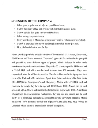 Matrix Cellular Services Page 9
STRENGTHS OF THE COMPANY:
• It has got a popular and widely accepted Brand name.
• Matrix has many office and presence of distributors across India.
• Matrix cellular has got a very sound Database.
• It has strong corporatetie-ups.
• Every employee in Matrix has a Samsung Tablet to reduce paper work load.
• Matrix is enjoying first mover advantage and market leader position.
• Best of class infrastructure facility.
Matrix product portfolio broadly consists of international SIM cards, Data cards,
FOREXcard and Travel insurance. There are 2 types ofSIM card available- postpaid
and prepaid, to cater different types of people. Matrix believes in tailor made
solutions so they offer customization. They offer 32 country specific SIM cards and
a Global SIM card which can be used in more than 150 countries. They have
customized plans for different countries. They have Data cards for laptop and they
even offer iPad and tablet solutions. Apart from Data cards they offer Data packs
(BOLTONS) for Smartphone’s and Blackberry. Matrix offers FOREX card and
Currency for which they have tie up with ICICI bank, FOREX card can be used
across all VISA ATM’s and merchant establishments worldwide. FOREX cards are
of great help to avoid currency fluctuations, they are safe and secure, can be used
easily for E-commerce transactions, reloadable anytime anywhere. Recently Matrix
has added Travel insurance to their list of products. Basically they have formed an
Umbrella which caters to international traveler completely.
 