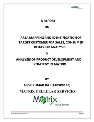Matrix Cellular Services Page 1
A REPORT
ON
AREA MAPPING AND IDENTIFICATIONOF
TARGET CUSTOMER FOR SALES, CONSUMER
BEHAVIOR ANALYSIS
&
ANALYSIS OF PRODUCT DEVELOPMENT AND
STRATEGY IN MATRIX
BY
ALOK KUMAR RAJ (14BSP0130)
MATRIX CELLULAR SERVICES
 