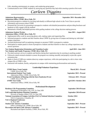 Falls, attending entertainment on campus, and conducting group games
• Communicated to new UWRF students by answering any questions they had while ensuring a positive first week
Carleen Diggins
Admissions Representative September 2011- December 2011
Admissions Office, UWRF, River Falls, WI
• Recruited prospective students by traveling individually to different high schools in the Twin Cities to provide
information and resources about UWRF
• Promoted the University by presenting to prospective students with detailed presentations and providing brochures and
handouts to fully engage with the students
• Maintained a friendly and helpful persona while guiding students in the college decision making process
Admissions Student Worker June 2011 - August 2011
Admissions Office, UWRF, River Falls, WI
• Implemented office work by answering phone calls, making copies and organizing files
• Informed prospective students and their families about UWRF by giving tours of campus and sharing my individual
campus experience
• Assisted professional staff on marketing strategies to promote UWRF to prospective students
• Participated in student panels in front of prospective students and their families to share my college experience and
answer questions
New Student Registration Orientation and Transition Leader April 2011 - June 2011
New Student and Family Programs, UWRF, River Falls, WI
• Provided customer service to students and families during their registration day by assisting in anything needed
• Followed a detail-oriented schedule to ensure the program was running smoothly and properly to provide a great
orientation day
• Spoke in front of 2,000 new students about my campus experience, while also participating in a skit to show what
campus life at UWRF is like
• Interacted with students, faculty, and parents on campus while maintaining professionalism and maturity
Leadership/Volunteer Experience
UWRF Dance Team Captain March 2011 - Present
UWRF, River Falls, WI
International Student Tour Guide September 2013 - Present
Admissions Office, UWRF, River Falls, WI
Event Coordinator of Dancing with the Stars Fundraiser/Event February 2011 - Present
UWRF, River Falls, WI
UWRF Tour Guide April 2011- October 2011
Admissions Office, UWRF, River Falls, WI
Professional Development
Residence Life Programming Committee September 2014-Present
Department of Residence Life, UST, St. Paul, MN
Fall Leadership Institute Planning Committee September 2014-Present
Division of Student Affairs, UST, St. Paul, MN
National Association of Campus Activities (NACA) National Selection Committee October 2014
NACA Corporation, Columbia, SC
NACA Regional Conference April 2014
St. Paul, MN
Student Life Advisory Committee September 2013 - Present
Office of Student Life, UWRF, River Falls, WI
Recreation and Sport Club Advisory Committee September 2013 - Present
Recreation and Sports Facilities, UWRF, River Falls, WI
2
 