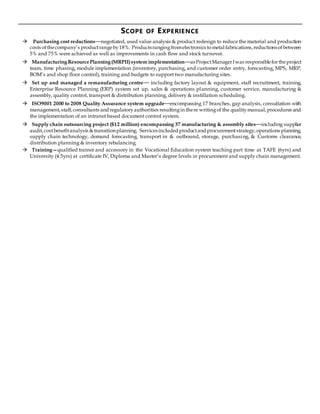 SCOPE OF EXPERIENCE
 Purchasing cost reductions—negotiated, used value analysis & product redesign to reduce the material and production
costs ofthecompany’s productrangeby18%. Productsrangingfromelectronics tometal fabrications,reductionsofbetween
5% and 75% were achieved as well as improvements in cash flow and stock turnover.
 ManufacturingResourcePlanning(MRPII)system implementation—asProjectManagerIwas responsiblefortheproject
team, time phasing, module implementation (inventory, purchasing, and customer order entry, forecasting, MPS, MRP,
BOM’s and shop floor control), training and budgets to support two manufacturing sites.
 Set up and managed a remanufacturing centre— including factory layout & equipment, staff recruitment, training,
Enterprise Resource Planning (ERP) system set up, sales & operations planning, customer service, manufacturing &
assembly, quality control, transport & distribution planning, delivery & instillation scheduling.
 ISO9001 2000 to 2008 Quality Assurance system upgrade—encompassing 17 branches, gap analysis, consultation with
management,staff,consultants and regulatoryauthorities resultingin there writingof the qualitymanual,procedures and
the implementation of an intranet based document control system.
 Supply chain outsourcing project ($12 million) encompassing 37 manufacturing & assembly sites—including supplier
audit,costbenefitanalysis &transitionplanning. Servicesincluded productand procurementstrategy,operations planning,
supply chain technology, demand forecasting, transport in & outbound, storage, purchasing, & Customs clearance,
distribution planning & inventory rebalancing.
 Training—qualified trainer and accessory in the Vocational Education system teaching part time at TAFE (6yrs) and
University (4.5yrs) at certificate IV, Diploma and Master’s degree levels in procurement and supply chain management.
 