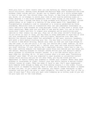 Honk your horn to alert others that you are backing up. Always back slowly to
avoid collisions. Having Clear Windows And Mirrors Keep your windshield and side
windows clean inside and out. Bright sun or headli ghts on a dirty window make
it hard to see out. You should clear ice, frost, or dew from all windows before
you drive. It is illegal to block your view of the road by putting signs or
other objects o n the front windshield. Don't hang things on the mirror. Don't
block your view t hrough the back or side windows with objects or signs. Tinted
safety glass is al lowed in a vehicle if the glass meets U.S. Department of
Transportation standard s and is installed in a location permitted by those
standards. Motorists with su n-sensitive skin can use removable sunscreens on
their vehicle's side windows du ring daylight travel if they have a letter from
their physician. Make sure you are able to see and be seen. You can do this by
using your lights and horn to signal your presence and by positioning your
vehicle so that others can see you. Stay out of the other driver's blind spot.
If you drive in rain or snow, you may have to stop sometimes to wipe mud or snow
off your windshield, he adlights, and taillights. Adjusting Your Seat And
Mirrors You should always check the adjustment of the seat, mirrors, headrest,
and safet y belt before starting your car. You may have a collision if you try
to adjust t hem while driving. Adjust your seat so that you are high enough to
see the road. If you are still t oo low, you should use a seat cushion. Do this
before putting on your safety bel t. Adjust your rear and side mirrors before
you start driving. If your vehicle has a day/night mirror, learn how to use it.
The night setting reduces the headlight glare from cars behind you and helps you
see better. Wearing Glasses Or Contact Lenses Follow your eye doctor's advice
about glasses or corrective contact lenses. If y our eye doctor tells you to
wear them for driving, do it. If your license says y ou must wear "corrective
lenses," wear them. If you are required to wear glasses or corrective contact
lenses while driving and you do not wear them, you may be fined and the
Department of Public Safety may suspend or revoke your license. Never wear dark
glasses or sunglasses at night. Consult your eye doctor before w earing tinted
contact lenses at night. They can make it hard to see. Don't wear eyeglasses
with temples wide enough to keep you from seeing clearly t o the sides. Vision
Good vision is needed for driving. Most of what you do behind the wheel is based
on what you see. If you cannot see clearly, you cannot judge distances or spot
trouble, and you won't be able to react properly. You need to see "out of the co
rner of your eye." This lets you spot cars creeping up on either side of you whi
le your eyes are on the road ahead.
 