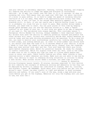 und your vehicle is extremely important. Passing, turning, merging, and stopping
all require the ability to judge the speed and distance of surrounding
vehicles . At 55 mph, you travel over 800 feet in 10 to 12 seconds. So does an
oncoming veh icle. This means that you need over 1600 feet (or about one-third
of a mile) to pass safely. It is hard to judge the speed of oncoming vehicles
one-third of a m ile away. They seem to be approaching more slowly than they
actually are. A vehi cle that is far enough away generally appears to be
standing still. In fact, if you can really see a vehicle moving closer to you,
it is probably too close for you to start to pass. When another driver makes a
mistake, you need time to react. You can give yourse lf this time by keeping
enough space between your car and the vehicles around yo u. Keep a "space
cushion" on all sides of your car. It will give you space to br ake or maneuver
if you need it. The two-second rule always applies. This concludes Lesson 7:
Perceptual Skills Needed for Driving. Always remember t hese important habits:
All drivers must have the ability to identify potential hazards and predict how
other drivers will react. Drivers must constantly decide what safety measures sh
ould be taken and how safe driving procedures will be executed. To be a good dri
ver, you need to monitor your surroundings carefully by: looking ahead, looking
to both sides, and looking behind you. In order to avoid sudden last minute move
s, you should look down the road 10 to 15 seconds ahead of your vehicle. A drive
r needs to look that far ahead to see hazards early. Always: Scan the roadside.
Keep your eyes moving! Look near and far. Turn your head and check your blind
spots before changing lanes. Watch for potential hazards. Be ready for changes
in traffic conditions. Watch for signals from other dri vers. Look to the sides
to make sure no one is coming any time you come to a place where people may
cross or enter your path. Check traffic behind you often. Make looking in your
rearview mirror a habit whenever you brake. Make sure you are able to see and be
seen. Your ability to react to changing driving situations is critical to being
a safe driver. When another driver makes a mistake, you need time to react.
~~~~~~~~~~~~~~~~~~~~~~~~~~~~~~~~~~~~~~~~~~~~~~~~~~~~~~~ Lesson 8: Defensive
Driving Strategies Lesson Length: 40 minutes (minimum required) In this section
we will identify the concepts of defensive driving and demonstra te how they can
be employed by drivers to reduce the likelihood of crashes, deat hs, injuries,
and economic losses. BE PREPARED. Think about your trip before you get into the
driver's seat. Travel ing when traffic is light and weather is good increases
mobility and safety. If you aren't sure of the way, study a map and plan your
route before you get on the highway. Memorize not only the highway exit you want
to use, but also the o
 