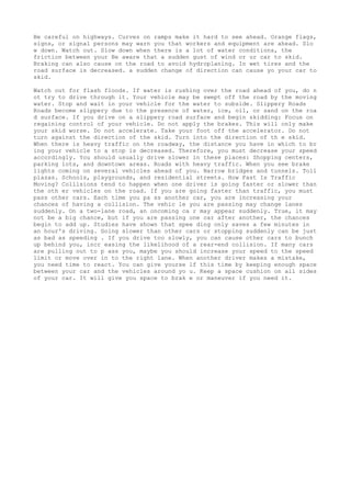 Be careful on highways. Curves on ramps make it hard to see ahead. Orange flags,
signs, or signal persons may warn you that workers and equipment are ahead. Slo
w down. Watch out. Slow down when there is a lot of water conditions, the
friction between your Be aware that a sudden gust of wind or ur car to skid.
Braking can also cause on the road to avoid hydroplaning. In wet tires and the
road surface is decreased. a sudden change of direction can cause yo your car to
skid.
Watch out for flash floods. If water is rushing over the road ahead of you, do n
ot try to drive through it. Your vehicle may be swept off the road by the moving
water. Stop and wait in your vehicle for the water to subside. Slippery Roads
Roads become slippery due to the presence of water, ice, oil, or sand on the roa
d surface. If you drive on a slippery road surface and begin skidding: Focus on
regaining control of your vehicle. Do not apply the brakes. This will only make
your skid worse. Do not accelerate. Take your foot off the accelerator. Do not
turn against the direction of the skid. Turn into the direction of th e skid.
When there is heavy traffic on the roadway, the distance you have in which to br
ing your vehicle to a stop is decreased. Therefore, you must decrease your speed
accordingly. You should usually drive slower in these places: Shopping centers,
parking lots, and downtown areas. Roads with heavy traffic. When you see brake
lights coming on several vehicles ahead of you. Narrow bridges and tunnels. Toll
plazas. Schools, playgrounds, and residential streets. How Fast Is Traffic
Moving? Collisions tend to happen when one driver is going faster or slower than
the oth er vehicles on the road. If you are going faster than traffic, you must
pass other cars. Each time you pa ss another car, you are increasing your
chances of having a collision. The vehic le you are passing may change lanes
suddenly. On a two-lane road, an oncoming ca r may appear suddenly. True, it may
not be a big chance, but if you are passing one car after another, the chances
begin to add up. Studies have shown that spee ding only saves a few minutes in
an hour's driving. Going slower than other cars or stopping suddenly can be just
as bad as speeding . If you drive too slowly, you can cause other cars to bunch
up behind you, incr easing the likelihood of a rear-end collision. If many cars
are pulling out to p ass you, maybe you should increase your speed to the speed
limit or move over in to the right lane. When another driver makes a mistake,
you need time to react. You can give yourse lf this time by keeping enough space
between your car and the vehicles around yo u. Keep a space cushion on all sides
of your car. It will give you space to brak e or maneuver if you need it.
 