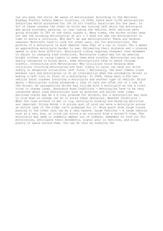 ore you pass the child. Be aware of motorcycles! According to the National
Highway Traffic Safety Admini stration, in 2008, there were 5,290 motorcyclist
fatalities which accounted for 14% of all traffic fatalities for the year. In
41% of these crashes the other ve hicle was turning left while the motorcycle
was going straight, passing, or over taking the vehicle. Both vehicles were
going straight in 28% of the fatal crashe s. Many times, the driver either does
not see the oncoming motorcyclist at all o r does not see the motorcyclist in
time to avoid a collision. Why don't we see motorcyclists? There are several
reasons: Motorists tend to look for other cars, not for motorcyclists. The
profile of a motorcycle is much smaller than that of a car or truck. Thi s makes
an approaching motorcycle harder to see. Estimating their distance and o ncoming
speed is also more difficult. Motorcycle riding requires frequent lane movement
to adjust to changing road conditions. Motorcycle riders may not be wearing
bright clothes or using lights to make them more visible. Motorcycles are more
easily concealed in blind spots. Some motorcyclists tend to weave through
traffic. Interacting with Motorcycles: Why Collisions Occur Knowing when
collisions involving motorcycles are most likely to occur can help you drive
safely in dangerous situations: Left Turns - Nationally, the most common crash
between cars and motorcycles is at an intersection when the automobile driver is
making a left turn in front of a motorcycle. In 2008, there were 2,554 two-
vehicle fatal crashes involving a motorcycle and another type of vehicle. Blind
Spots - Motorcycles riding alongside a lane of cars are often out of v iew of
the driver. An unsuspecting driver may collide with a motorcycle as the d river
tries to change lanes. Hazardous Road Conditions - Motorcycles have to be very
concerned about road obstructions such as potholes and fallen tree limbs.
Railroad tracks may be a m inor problem for drivers, but a motorcyclist may have
to slow down or change lan es to avoid these obstacles. Weather Conditions -
When the road surface is wet or icy, motorcycle braking and handling abilities
are impaired. Strong Winds - A strong gust of wind can move a motorcycle across
an entire lane if the rider isn't prepared for it. Wind gusts from large trucks
passing in the other lane can be a real hazard. Large Vehicles - A large vehicle
such as a van, bus, or truck can block a mo torcycle from a driver's view. The
motorcycle may seem to suddenly appear out of nowhere. Remember to look out for
motorcycles, anticipate their movements, signal your in tentions, and allow
plenty of space around them. You can do this by scanning the
 