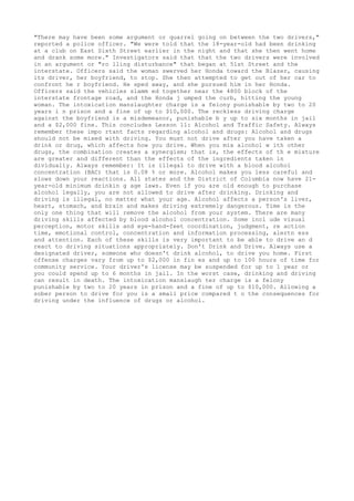 "There may have been some argument or quarrel going on between the two drivers,"
reported a police officer. "We were told that the 18-year-old had been drinking
at a club on East Sixth Street earlier in the night and that she then went home
and drank some more." Investigators said that that the two drivers were involved
in an argument or "ro lling disturbance" that began at 51st Street and the
interstate. Officers said the woman swerved her Honda toward the Blazer, causing
its driver, her boyfriend, to stop. She then attempted to get out of her car to
confront he r boyfriend. He sped away, and she pursued him in her Honda.
Officers said the vehicles slamm ed together near the 4800 block of the
interstate frontage road, and the Honda j umped the curb, hitting the young
woman. The intoxication manslaughter charge is a felony punishable by two to 20
years i n prison and a fine of up to $10,000. The reckless driving charge
against the boyfriend is a misdemeanor, punishable b y up to six months in jail
and a $2,000 fine. This concludes Lesson 11: Alcohol and Traffic Safety. Always
remember these impo rtant facts regarding alcohol and drugs: Alcohol and drugs
should not be mixed with driving. You must not drive after you have taken a
drink or drug, which affects how you drive. When you mix alcohol w ith other
drugs, the combination creates a synergism; that is, the effects of th e mixture
are greater and different than the effects of the ingredients taken in
dividually. Always remember: It is illegal to drive with a blood alcohol
concentration (BAC) that is 0.08 % or more. Alcohol makes you less careful and
slows down your reactions. All states and the District of Columbia now have 21-
year-old minimum drinkin g age laws. Even if you are old enough to purchase
alcohol legally, you are not allowed to drive after drinking. Drinking and
driving is illegal, no matter what your age. Alcohol affects a person's liver,
heart, stomach, and brain and makes driving extremely dangerous. Time is the
only one thing that will remove the alcohol from your system. There are many
driving skills affected by blood alcohol concentration. Some incl ude visual
perception, motor skills and eye-hand-feet coordination, judgment, re action
time, emotional control, concentration and information processing, alertn ess
and attention. Each of these skills is very important to be able to drive an d
react to driving situations appropriately. Don't Drink and Drive. Always use a
designated driver, someone who doesn't drink alcohol, to drive you home. First
offense charges vary from up to $2,000 in fin es and up to 100 hours of time for
community service. Your driver's license may be suspended for up to 1 year or
you could spend up to 6 months in jail. In the worst case, drinking and driving
can result in death. The intoxication manslaugh ter charge is a felony
punishable by two to 20 years in prison and a fine of up to $10,000. Allowing a
sober person to drive for you is a small price compared t o the consequences for
driving under the influence of drugs or alcohol.
 