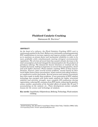 554 Adv. in Pet. Engg. I: Refining
21
Fluidized Catalytic Cracking
OMPRAKASH H. NAUTIYAL1*
ABSTRACT
As the heart of a refinery, the Fluid Catalytic Cracking (FCC) unit is
continuously pushed to the limit. Refiners are continually evaluating potential
FCC modifications to increase capacity and improve product yields, as well
as to maximize on-stream factor and mechanical reliability in order to be
more profitable while simultaneously meeting stringent environmental
regulations. The oil crisis of recent times has caused a drastic decrease in the
total consumption of oil and changed the demand pattern for the products of
petroleum refining. The demand for heavier fractions or residual oils has
steadily decreased, making it imperative to convert these into gasoline, diesel
and such lighter fractions. Fluid catalytic cracking (FCC) of these heavier
fractions, however, poses several serious problems, caused mainly by their
much higher hetero-atom concentration, metal contents and coking tendency,
as compared to earlier feed stocks. Several process and catalyst innovations
have been made to tackle these problems. A new generation of FCC catalyst
technology has emerged with tailor-made catalysts for higher structural
stability and attrition strength, more complete CO combustion during
regeneration, reducing SOx
 emissions from FCC stacks, enhancing the gasoline
octane number, passivation of the harmful effects of metals like Ni and V
accumulating on the catalyst, etc., These developments contain valuable
lessons for the science and technology of catalysis.
Key words: Liquid fuels, Oil/petroleum, Refining, Technology, Fluid catalytic
cracking
1
Shubh Building, 102, Shivalik II, Canal Road, Chhani Jakat Naka, Vadodara 39002, India
*Corresponding author: E-mail: opnautiyalus@yahoo.com
 