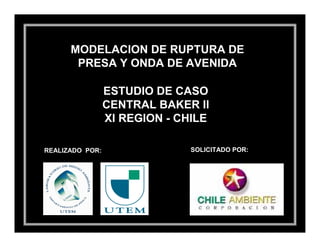 MODELACION DE RUPTURA DE
       PRESA Y ONDA DE AVENIDA

                 ESTUDIO DE CASO
                 CENTRAL BAKER II
                 XI REGION - CHILE

REALIZADO POR:                 SOLICITADO POR:
 