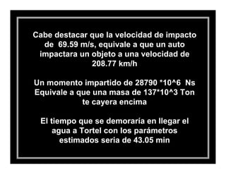 Cabe destacar que la velocidad de impacto
  de 69.59 m/s, equivale a que un auto
 impactara un objeto a una velocidad de
              208.77 km/h

Un momento impartido de 28790 *10^6 Ns
Equivale a que una masa de 137*10^3 Ton
            te cayera encima

 El tiempo que se demoraría en llegar el
     agua a Tortel con los parámetros
       estimados seria de 43.05 min
 